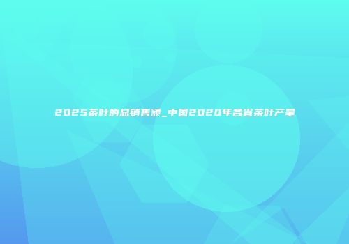 2025茶叶的总销售额_中国2020年各省茶叶产量