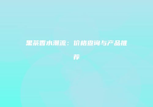 黑茶香水潮流：价格查询与产品推荐