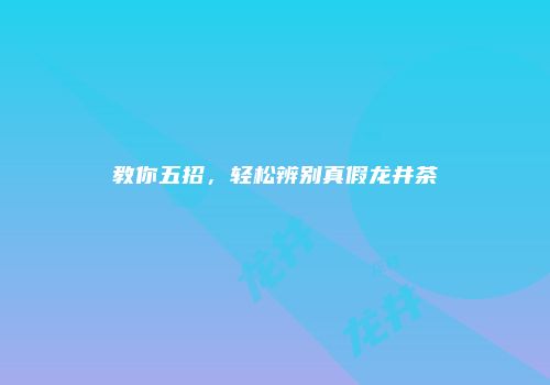教你五招，轻松辨别真假龙井茶