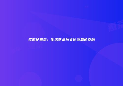 红泥炉煮茶：生活艺术与文化诗意的交融