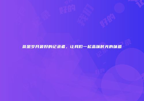茶是岁月最好的记录者，让我们一起品味时光的味道