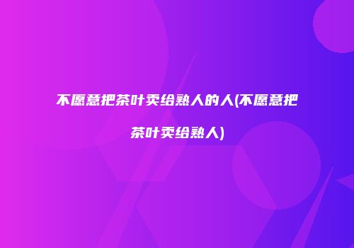 不愿意把茶叶卖给熟人的人(不愿意把茶叶卖给熟人)