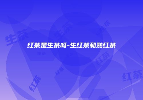 红茶是生茶吗-生红茶和熟红茶