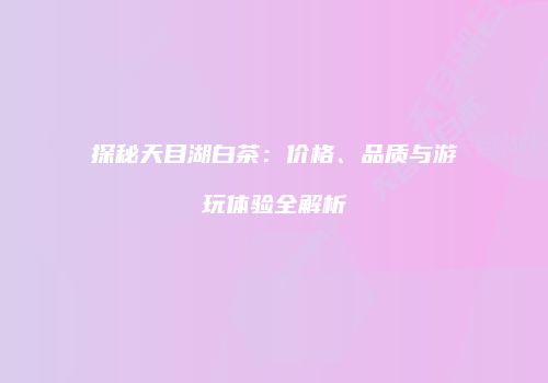 探秘天目湖白茶：价格、品质与游玩体验全解析