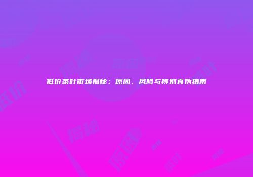 低价茶叶市场揭秘：原因、风险与辨别真伪指南