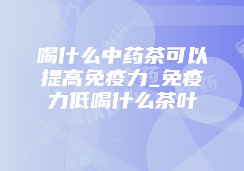 喝什么中药茶可以提高免疫力_免疫力低喝什么茶叶