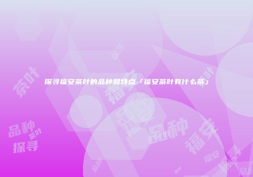 探寻福安茶叶的品种和特点「福安茶叶有什么茶」