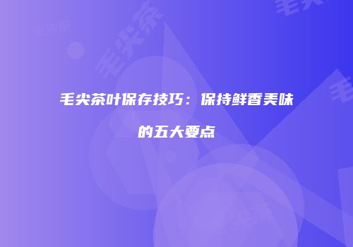 毛尖茶叶保存技巧：保持鲜香美味的五大要点