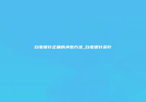 白毫银针正确的冲泡方法_白毫银针茶叶