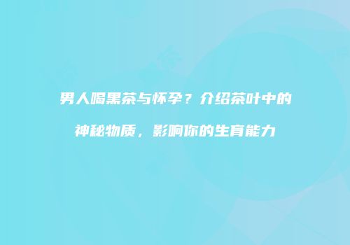 男人喝黑茶与怀孕？介绍茶叶中的神秘物质，影响你的生育能力