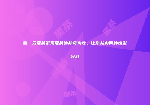张一元黑茶发现黑茶的神奇功效，让你从内而外焕发光彩