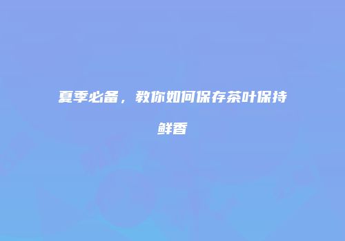 夏季必备，教你如何保存茶叶保持鲜香