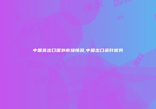 中国茶出口国外市场情况,中国出口茶叶优势