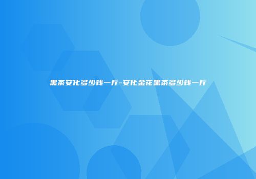 黑茶安化多少钱一斤-安化金花黑茶多少钱一斤