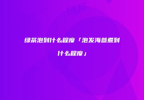 绿茶泡到什么程度「泡发海参煮到什么程度」