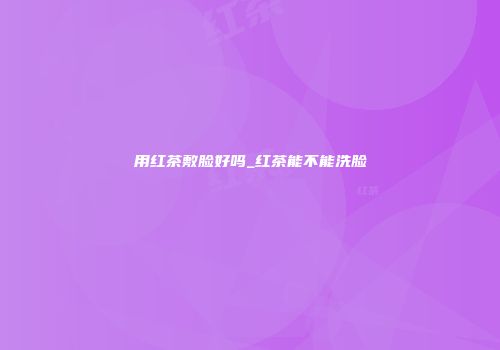 用红茶敷脸好吗_红茶能不能洗脸