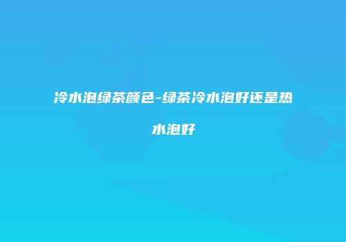 冷水泡绿茶颜色-绿茶冷水泡好还是热水泡好