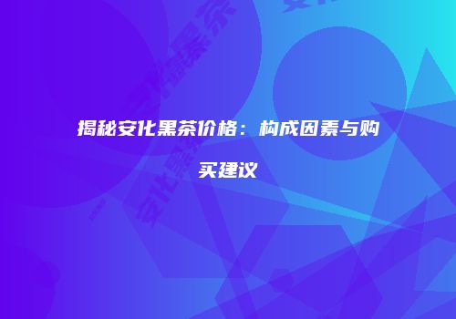 揭秘安化黑茶价格：构成因素与购买建议