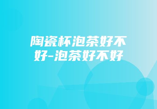 陶瓷杯泡茶好不好-泡茶好不好