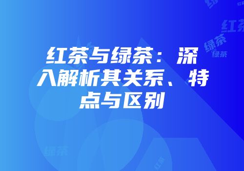 红茶与绿茶：深入解析其关系、特点与区别