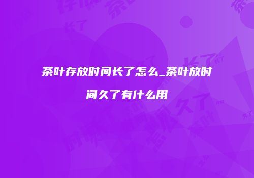 茶叶存放时间长了怎么_茶叶放时间久了有什么用