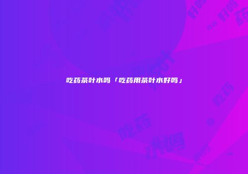 吃药茶叶水吗「吃药用茶叶水好吗」