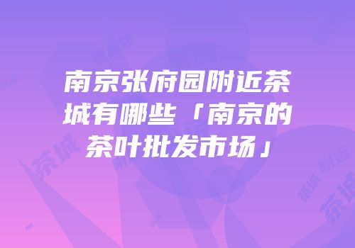 南京张府园附近茶城有哪些「南京的茶叶批发市场」