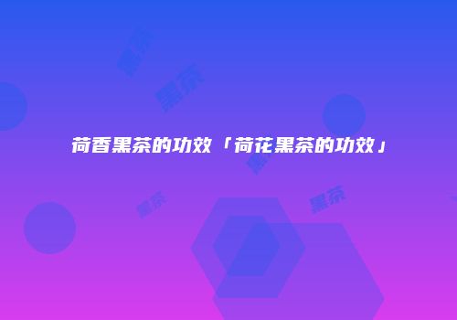 荷香黑茶的功效「荷花黑茶的功效」