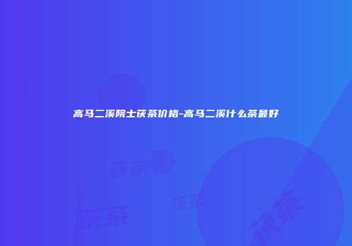 高马二溪院士茯茶价格-高马二溪什么茶最好