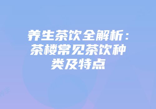 养生茶饮全解析：茶楼常见茶饮种类及特点