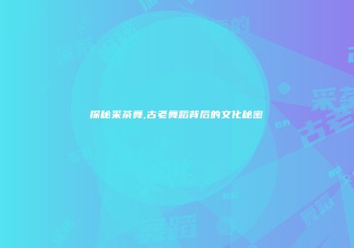 探秘采茶舞,古老舞蹈背后的文化秘密