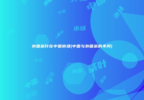 外国茶叶在中国市场(中国与外国茶的不同)