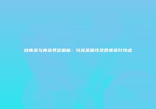 炒青茶与青茶界定解析：乌龙茶属性及各类茶叶特点