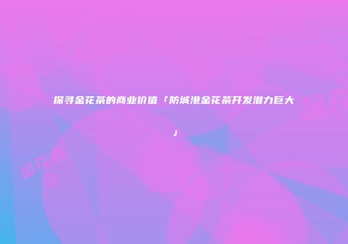 探寻金花茶的商业价值「防城港金花茶开发潜力巨大」