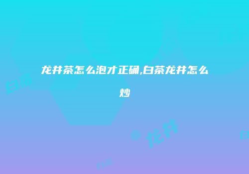 龙井茶怎么泡才正确,白茶龙井怎么炒
