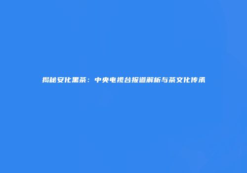 揭秘安化黑茶：中央电视台报道解析与茶文化传承