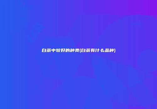 白茶中较好的种类(白茶有什么品种)
