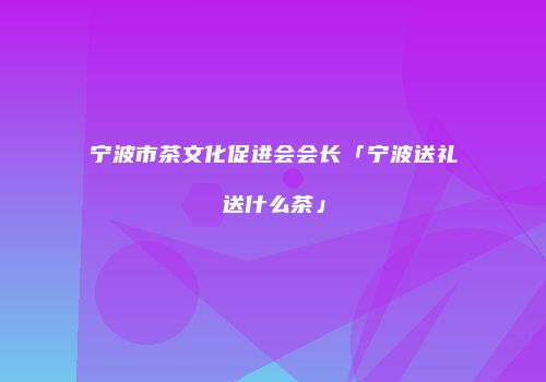 宁波市茶文化促进会会长「宁波送礼送什么茶」