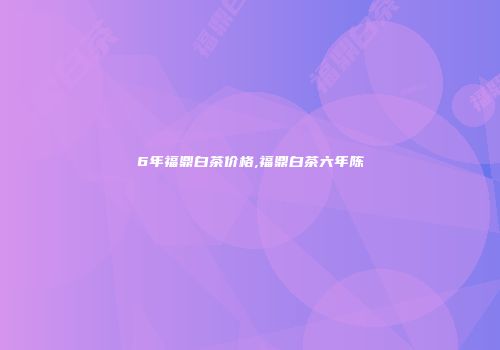 6年福鼎白茶价格,福鼎白茶六年陈