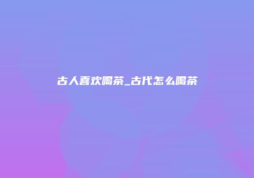 古人喜欢喝茶_古代怎么喝茶