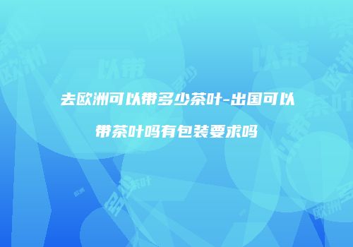 去欧洲可以带多少茶叶-出国可以带茶叶吗有包装要求吗