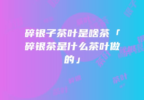 碎银子茶叶是啥茶「碎银茶是什么茶叶做的」