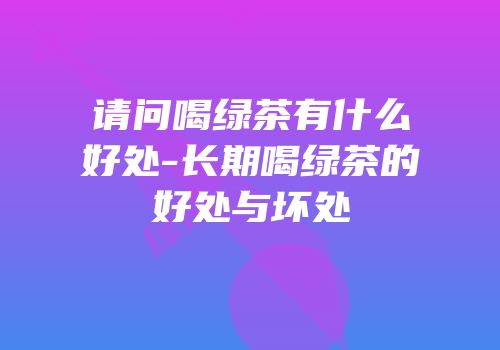 请问喝绿茶有什么好处-长期喝绿茶的好处与坏处