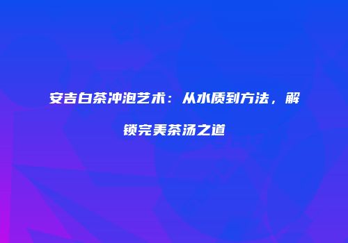 安吉白茶冲泡艺术：从水质到方法，解锁完美茶汤之道