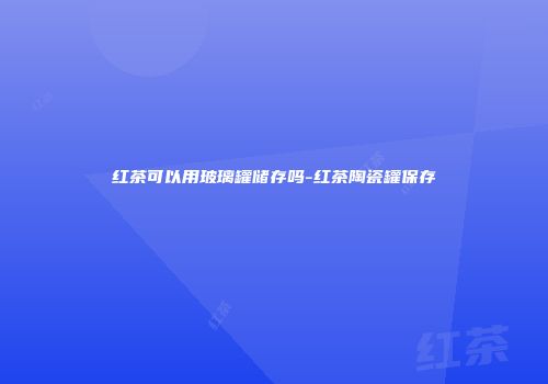 红茶可以用玻璃罐储存吗-红茶陶瓷罐保存
