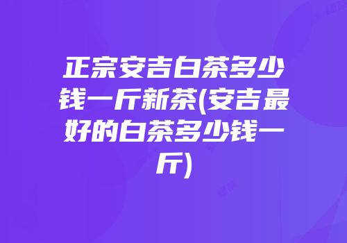 正宗安吉白茶多少钱一斤新茶(安吉最好的白茶多少钱一斤)