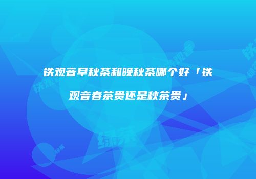 铁观音早秋茶和晚秋茶哪个好「铁观音春茶贵还是秋茶贵」