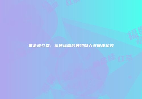 黄金桂红茶：福建福鼎的独特魅力与健康功效