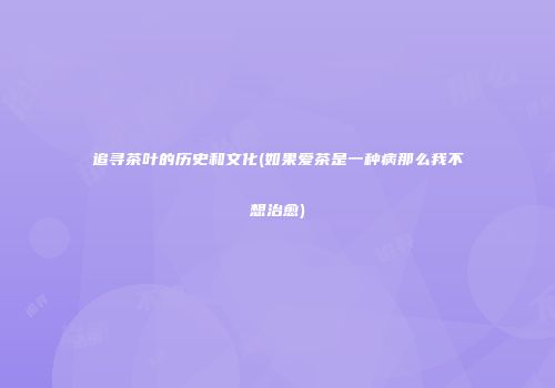 追寻茶叶的历史和文化(如果爱茶是一种病那么我不想治愈)
