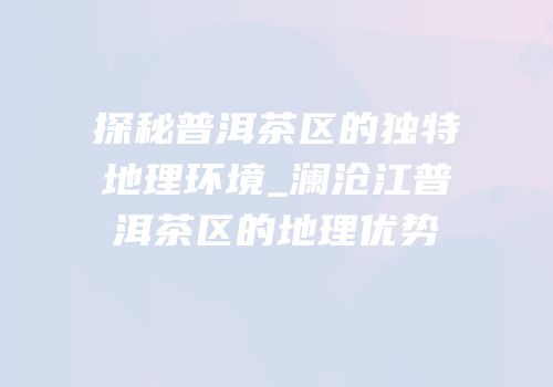 探秘普洱茶区的独特地理环境_澜沧江普洱茶区的地理优势